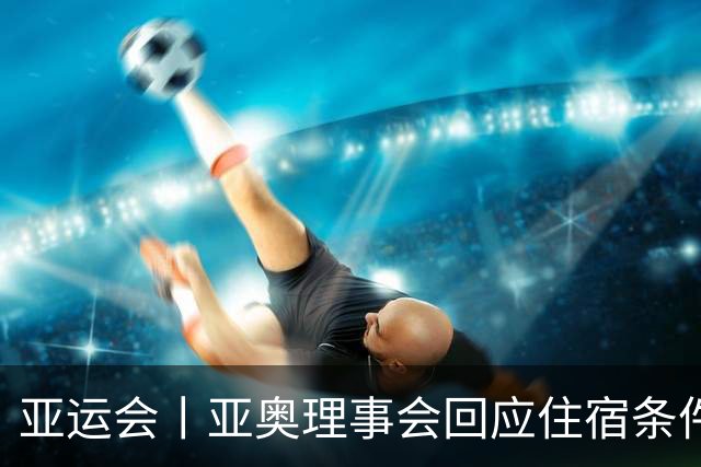 亚运会丨亚奥理事会回应住宿条件争议：已提供充足保障